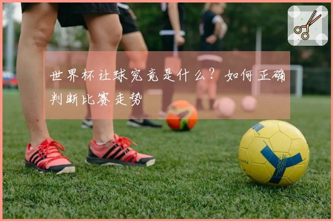 世界杯让球究竟是什么？如何正确判断比赛走势