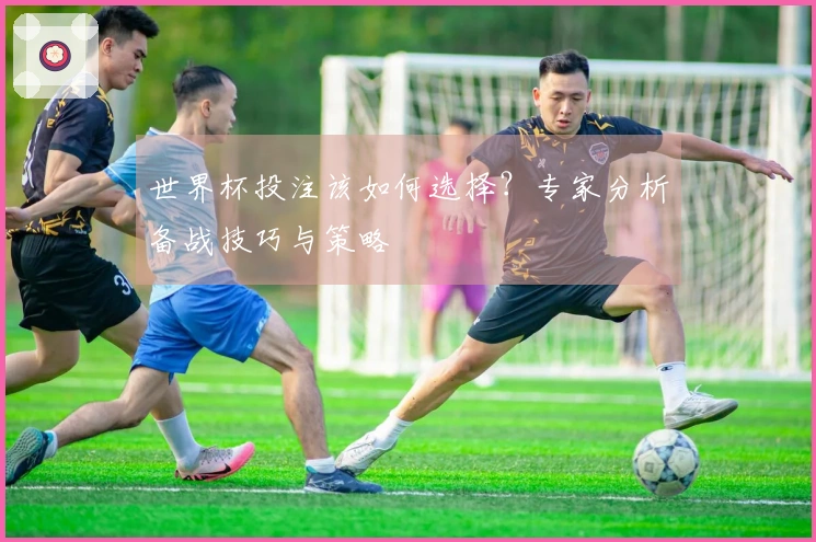 世界杯投注该如何选择？专家分析备战技巧与策略